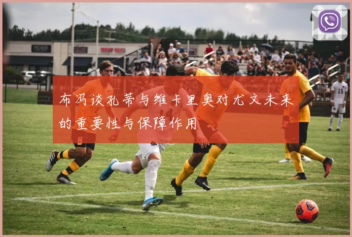 布冯谈孔蒂与维卡里奥对尤文未来的重要性与保障作用