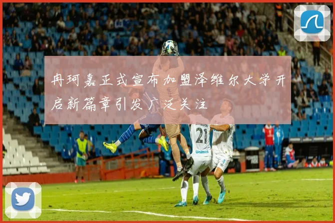 冉珂嘉正式宣布加盟泽维尔大学开启新篇章引发广泛关注