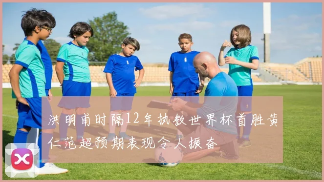 洪明甫时隔12年执教世界杯首胜黄仁范超预期表现令人振奋