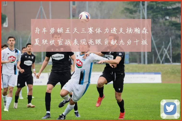 舟车劳顿五天三赛体力透支杨瀚森夏联收官战表现亮眼贡献九分十板