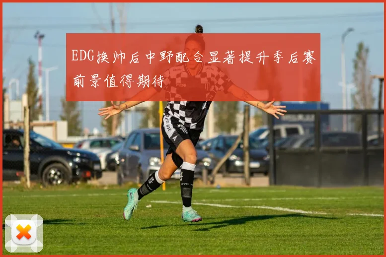 EDG换帅后中野配合显著提升季后赛前景值得期待