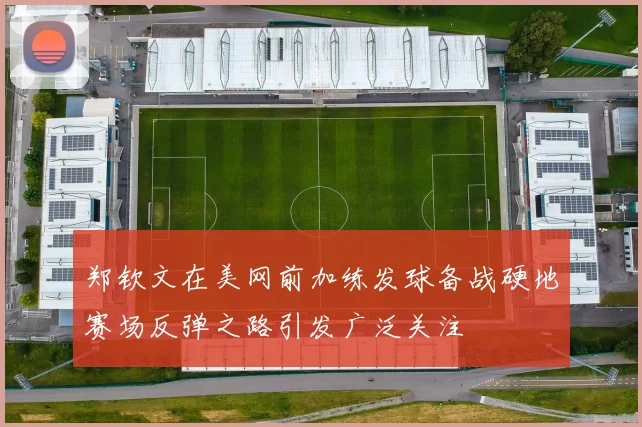 郑钦文在美网前加练发球备战硬地赛场反弹之路引发广泛关注