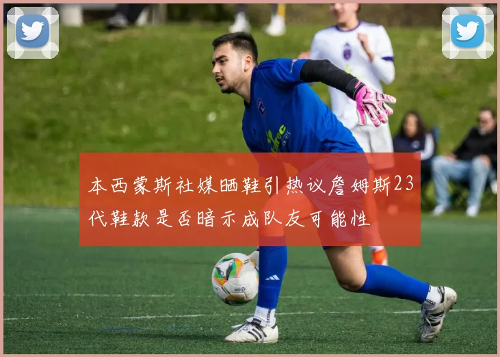 本西蒙斯社媒晒鞋引热议詹姆斯23代鞋款是否暗示成队友可能性