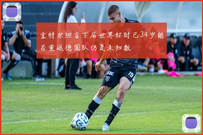 金特尔坦言下届世界杯时已34岁能否重返德国队仍是未知数